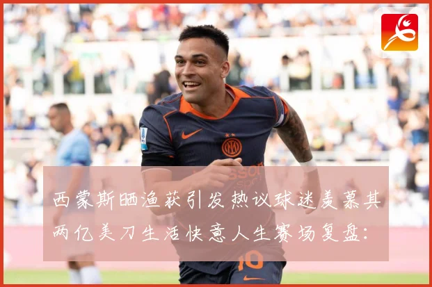 西蒙斯晒渔获引发热议球迷羡慕其两亿美刀生活快意人生赛场复盘：最新赛事动态与深度分析