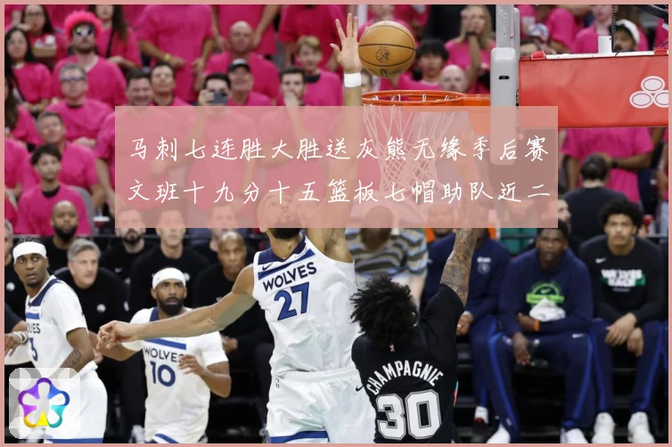 马刺七连胜大胜送灰熊无缘季后赛文班十九分十五篮板七帽助队近二成长观察：最新赛事动态与深度分析