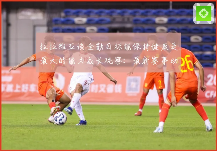 拉拉维亚谈全勤目标能保持健康是最大的能力成长观察：最新赛事动态与深度分析