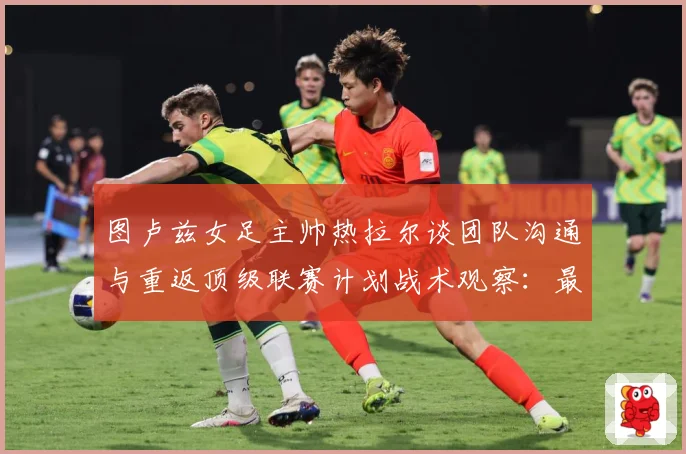 图卢兹女足主帅热拉尔谈团队沟通与重返顶级联赛计划战术观察：最新赛事动态与深度分析