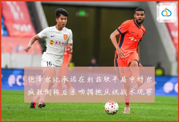 德泽尔比承诺在利兹联平局中特尔疯狂倒钩后亲吻拥抱庆祝战术观察：最新赛事动态与深度分析