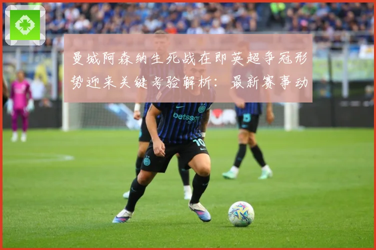 曼城阿森纳生死战在即英超争冠形势迎来关键考验解析：最新赛事动态与深度分析