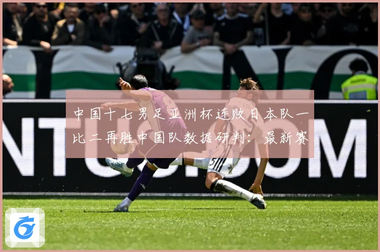 中国十七男足亚洲杯连败日本队一比二再胜中国队数据研判：最新赛事动态与深度分析
