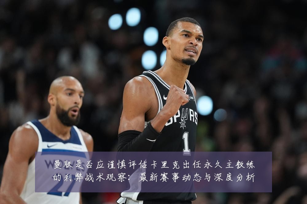 曼联是否应谨慎评估卡里克出任永久主教练的利弊战术观察:最新赛事动态与深度分析