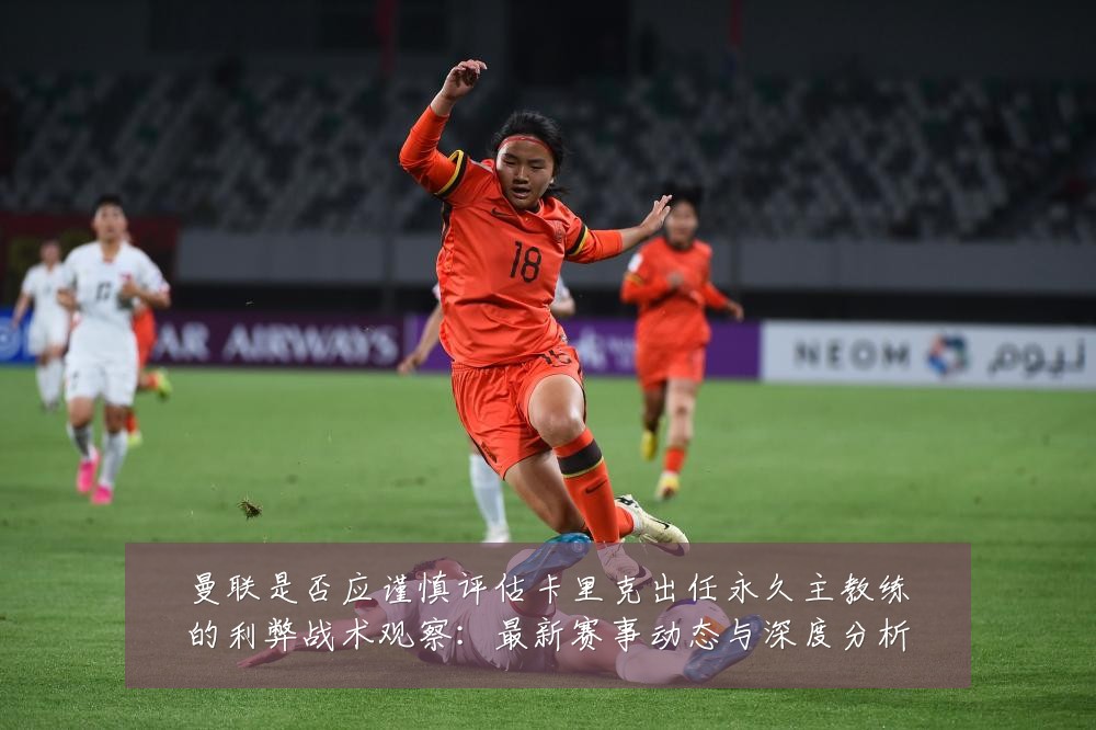 曼联是否应谨慎评估卡里克出任永久主教练的利弊战术观察:最新赛事动态与深度分析