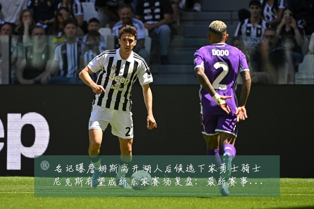 名记曝詹姆斯离开湖人后候选下家勇士骑士尼克斯有望成新东家赛场复盘:最新赛事动态与深度分析