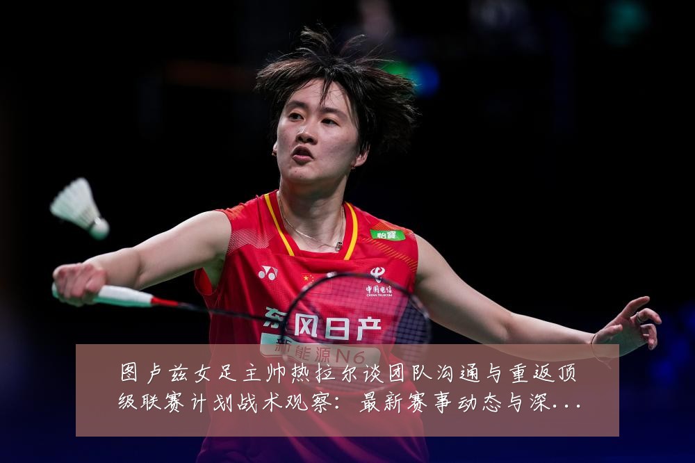 图卢兹女足主帅热拉尔谈团队沟通与重返顶级联赛计划战术观察:最新赛事动态与深度分析