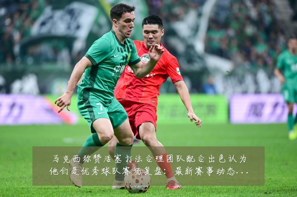 马克西称赞活塞打法合理团队配合出色认为他们是优秀球队赛场复盘:最新赛事动态与深度分析